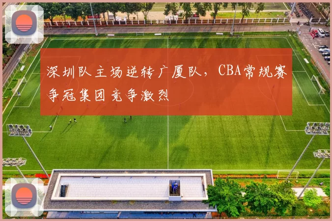 深圳队主场逆转广厦队，CBA常规赛争冠集团竞争激烈