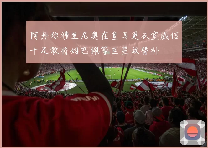 阿丹称穆里尼奥在皇马更衣室威信十足敢将姆巴佩等巨星放替补