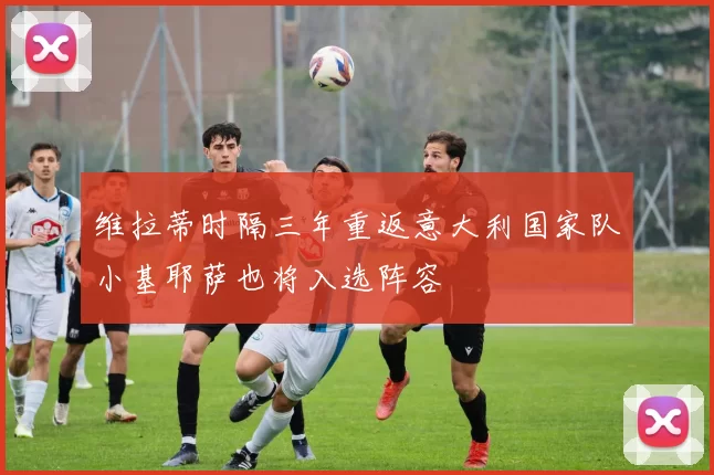 维拉蒂时隔三年重返意大利国家队小基耶萨也将入选阵容