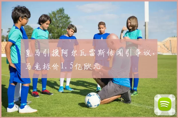 皇马引援阿尔瓦雷斯传闻引争议，马竞标价1.5亿欧元