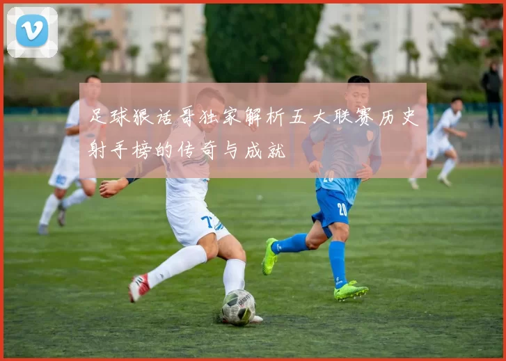足球狠话哥独家解析五大联赛历史射手榜的传奇与成就