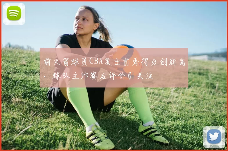 前火箭球员CBA复出首秀得分创新高,球队主帅赛后评价引关注