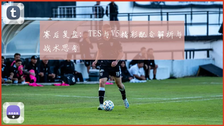 赛后复盘：TES与V5精彩配合解析与战术思考