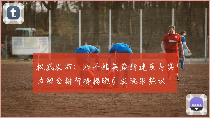 权威发布：和平精英最新速度与实力综合排行榜揭晓引发玩家热议