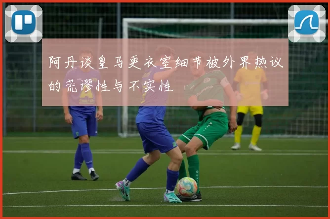阿丹谈皇马更衣室细节被外界热议的荒谬性与不实性