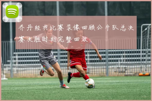 乔丹经典比赛录像回顾公牛队总决赛决胜时刻完整回放