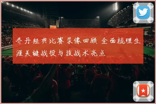 乔丹经典比赛录像回顾 全面梳理生涯关键战役与技战术亮点