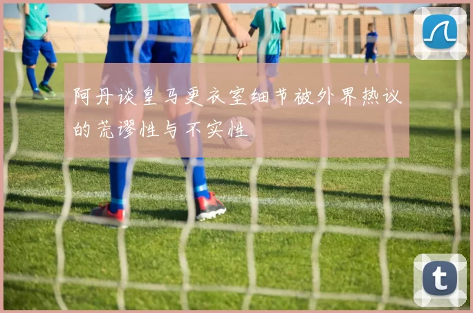 阿丹谈皇马更衣室细节被外界热议的荒谬性与不实性