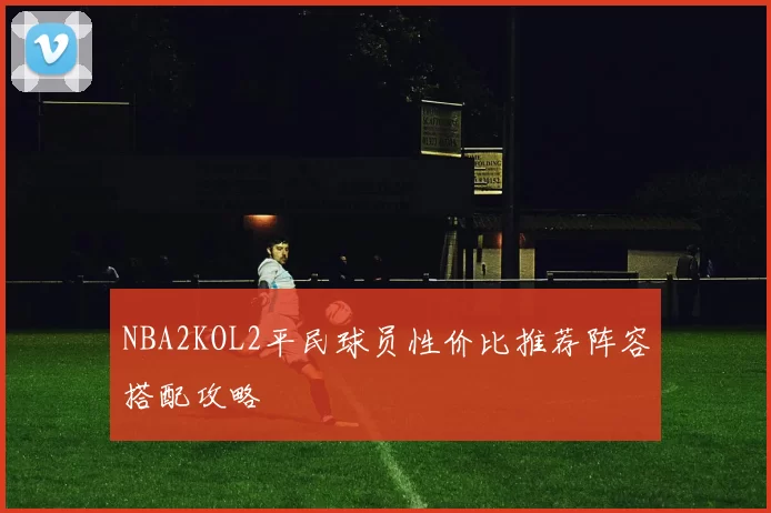 NBA2KOL2平民球员性价比推荐阵容搭配攻略