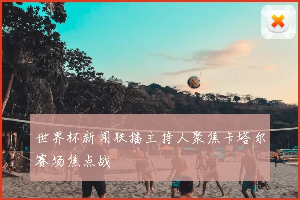 世界杯新闻联播主持人聚焦卡塔尔赛场焦点战