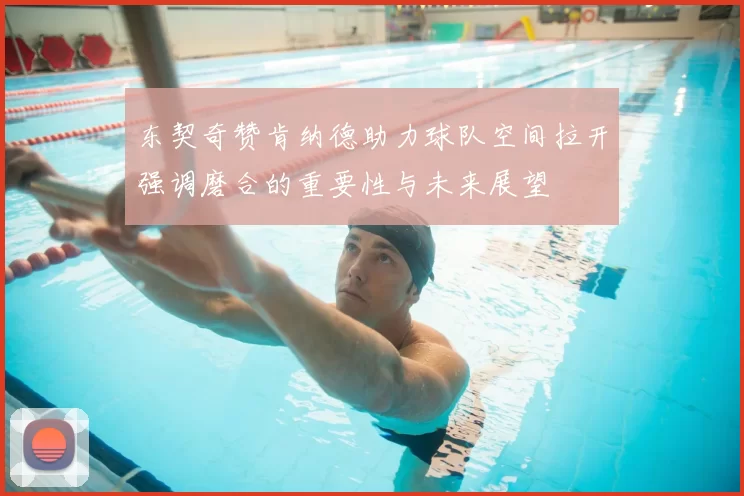 东契奇赞肯纳德助力球队空间拉开强调磨合的重要性与未来展望