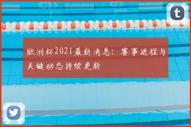 欧洲杯2021最新消息：赛事进程与关键动态持续更新