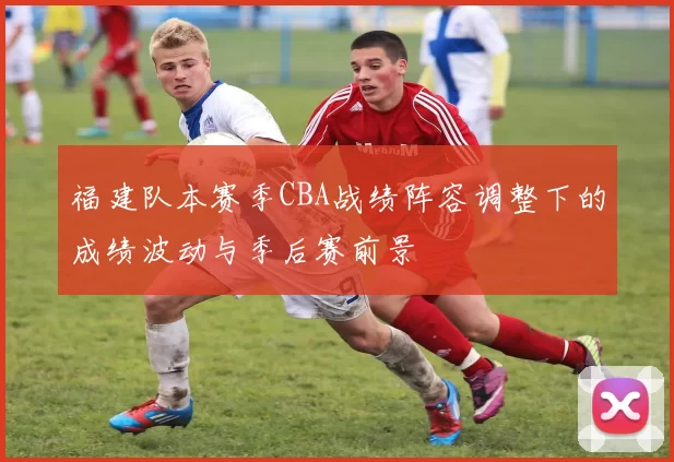 福建队本赛季CBA战绩阵容调整下的成绩波动与季后赛前景