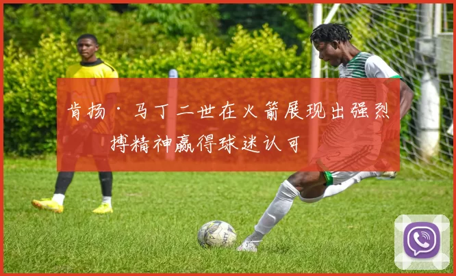 肯扬·马丁二世在火箭展现出强烈拼搏精神赢得球迷认可